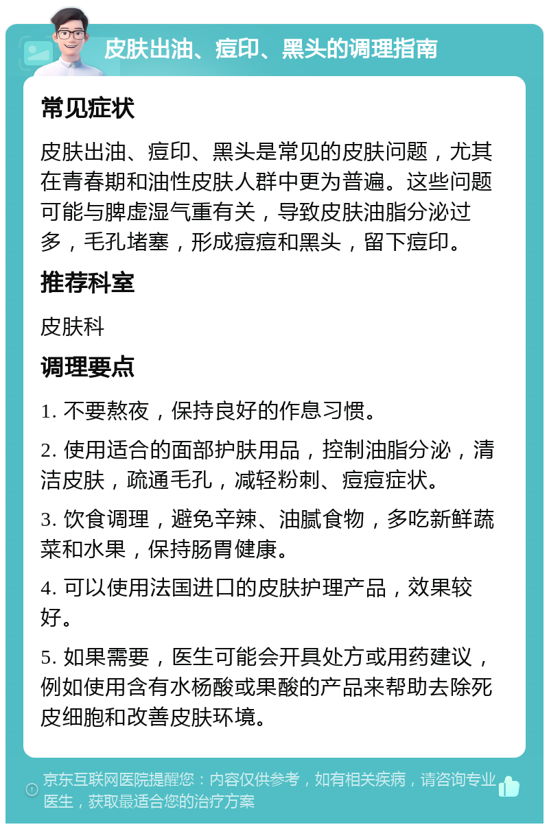 皮肤出油、痘印、黑头的调理指南 常见症状 皮肤出油、痘印、黑头是常见的皮肤问题，尤其在青春期和油性皮肤人群中更为普遍。这些问题可能与脾虚湿气重有关，导致皮肤油脂分泌过多，毛孔堵塞，形成痘痘和黑头，留下痘印。 推荐科室 皮肤科 调理要点 1. 不要熬夜，保持良好的作息习惯。 2. 使用适合的面部护肤用品，控制油脂分泌，清洁皮肤，疏通毛孔，减轻粉刺、痘痘症状。 3. 饮食调理，避免辛辣、油腻食物，多吃新鲜蔬菜和水果，保持肠胃健康。 4. 可以使用法国进口的皮肤护理产品，效果较好。 5. 如果需要，医生可能会开具处方或用药建议，例如使用含有水杨酸或果酸的产品来帮助去除死皮细胞和改善皮肤环境。