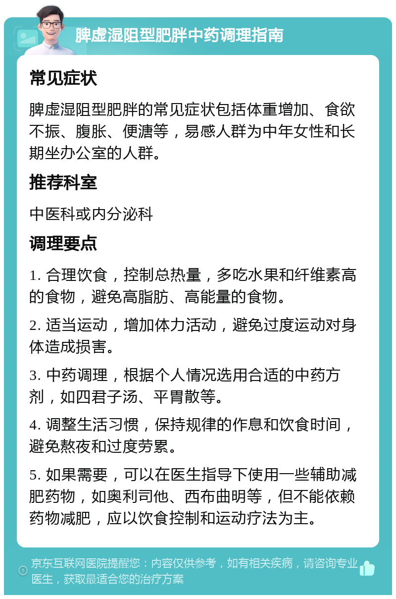 脾虚湿阻型肥胖中药调理指南 常见症状 脾虚湿阻型肥胖的常见症状包括体重增加、食欲不振、腹胀、便溏等，易感人群为中年女性和长期坐办公室的人群。 推荐科室 中医科或内分泌科 调理要点 1. 合理饮食，控制总热量，多吃水果和纤维素高的食物，避免高脂肪、高能量的食物。 2. 适当运动，增加体力活动，避免过度运动对身体造成损害。 3. 中药调理，根据个人情况选用合适的中药方剂，如四君子汤、平胃散等。 4. 调整生活习惯，保持规律的作息和饮食时间，避免熬夜和过度劳累。 5. 如果需要，可以在医生指导下使用一些辅助减肥药物，如奥利司他、西布曲明等，但不能依赖药物减肥，应以饮食控制和运动疗法为主。