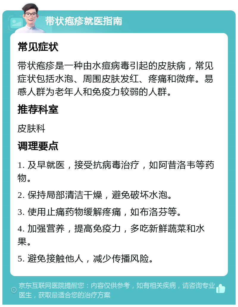 带状疱疹就医指南 常见症状 带状疱疹是一种由水痘病毒引起的皮肤病，常见症状包括水泡、周围皮肤发红、疼痛和微痒。易感人群为老年人和免疫力较弱的人群。 推荐科室 皮肤科 调理要点 1. 及早就医，接受抗病毒治疗，如阿昔洛韦等药物。 2. 保持局部清洁干燥，避免破坏水泡。 3. 使用止痛药物缓解疼痛，如布洛芬等。 4. 加强营养，提高免疫力，多吃新鲜蔬菜和水果。 5. 避免接触他人，减少传播风险。