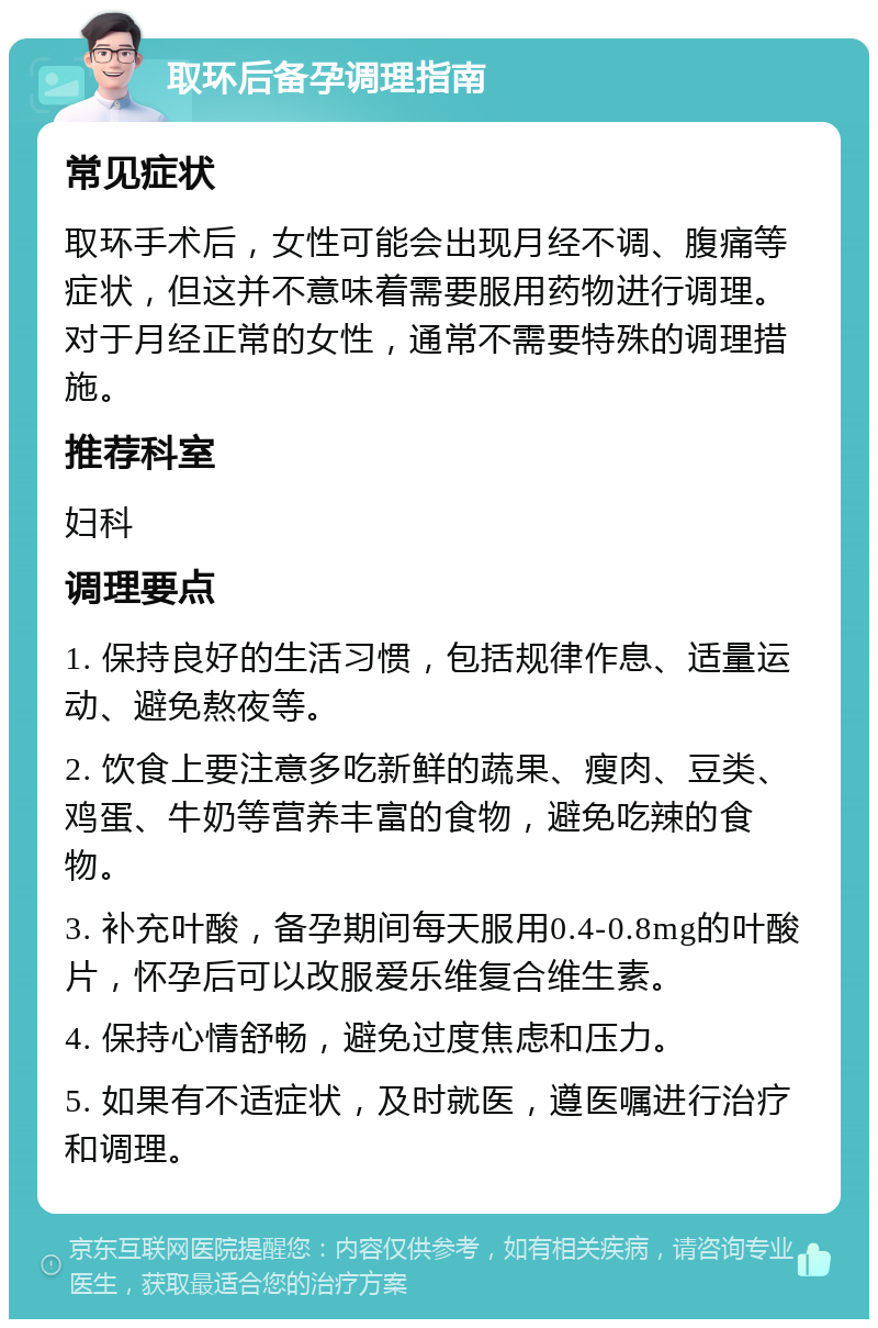 取环后备孕调理指南 常见症状 取环手术后，女性可能会出现月经不调、腹痛等症状，但这并不意味着需要服用药物进行调理。对于月经正常的女性，通常不需要特殊的调理措施。 推荐科室 妇科 调理要点 1. 保持良好的生活习惯，包括规律作息、适量运动、避免熬夜等。 2. 饮食上要注意多吃新鲜的蔬果、瘦肉、豆类、鸡蛋、牛奶等营养丰富的食物，避免吃辣的食物。 3. 补充叶酸，备孕期间每天服用0.4-0.8mg的叶酸片，怀孕后可以改服爱乐维复合维生素。 4. 保持心情舒畅，避免过度焦虑和压力。 5. 如果有不适症状，及时就医，遵医嘱进行治疗和调理。