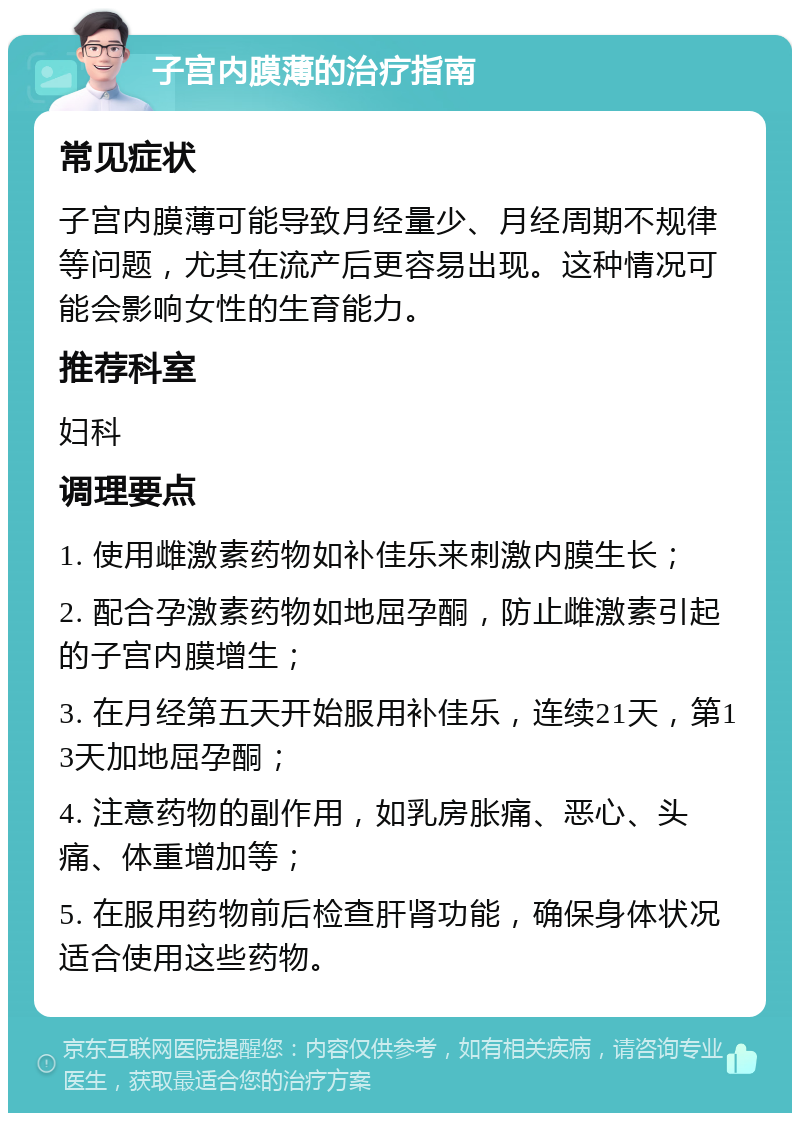 子宫内膜薄的治疗指南 常见症状 子宫内膜薄可能导致月经量少、月经周期不规律等问题，尤其在流产后更容易出现。这种情况可能会影响女性的生育能力。 推荐科室 妇科 调理要点 1. 使用雌激素药物如补佳乐来刺激内膜生长； 2. 配合孕激素药物如地屈孕酮，防止雌激素引起的子宫内膜增生； 3. 在月经第五天开始服用补佳乐，连续21天，第13天加地屈孕酮； 4. 注意药物的副作用，如乳房胀痛、恶心、头痛、体重增加等； 5. 在服用药物前后检查肝肾功能，确保身体状况适合使用这些药物。