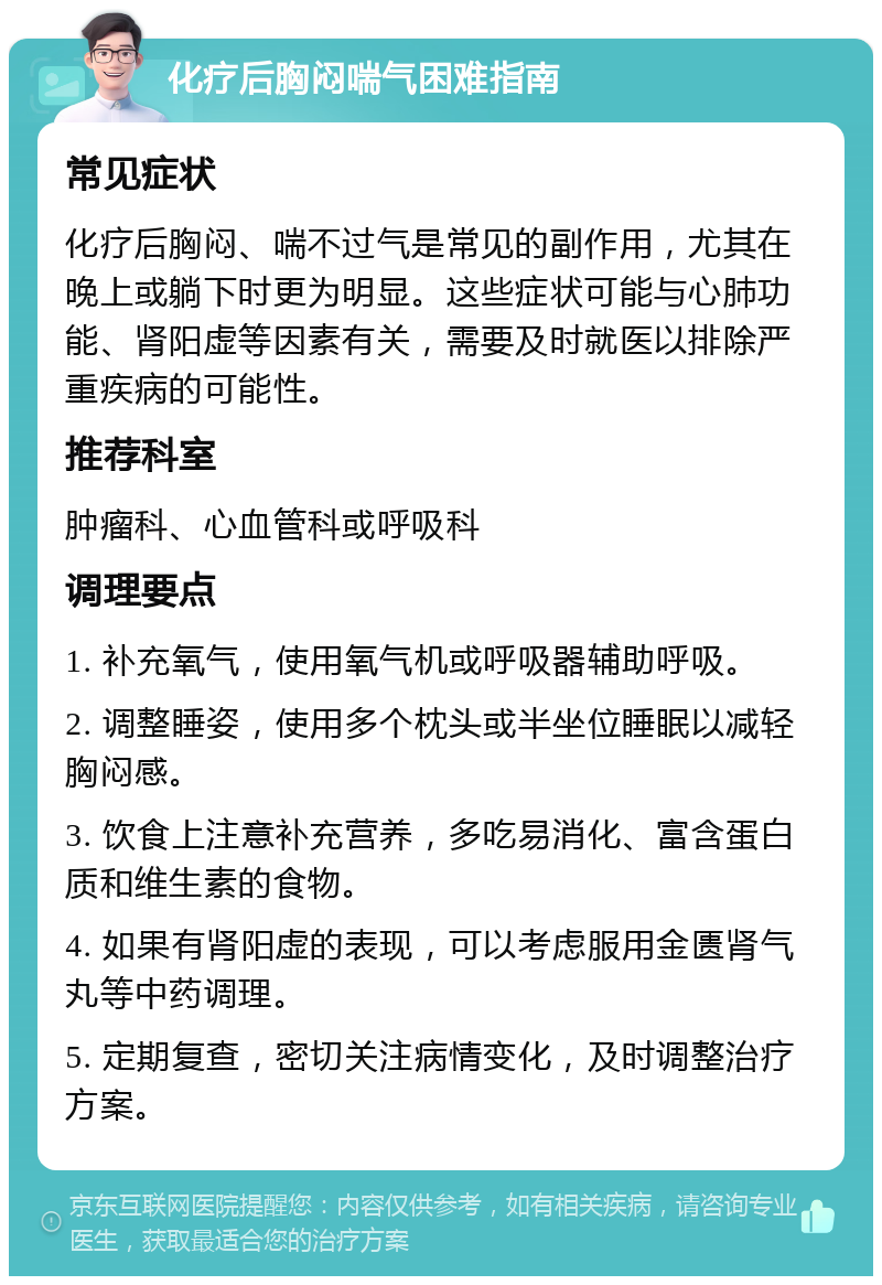 化疗后胸闷喘气困难指南 常见症状 化疗后胸闷、喘不过气是常见的副作用，尤其在晚上或躺下时更为明显。这些症状可能与心肺功能、肾阳虚等因素有关，需要及时就医以排除严重疾病的可能性。 推荐科室 肿瘤科、心血管科或呼吸科 调理要点 1. 补充氧气，使用氧气机或呼吸器辅助呼吸。 2. 调整睡姿，使用多个枕头或半坐位睡眠以减轻胸闷感。 3. 饮食上注意补充营养，多吃易消化、富含蛋白质和维生素的食物。 4. 如果有肾阳虚的表现，可以考虑服用金匮肾气丸等中药调理。 5. 定期复查，密切关注病情变化，及时调整治疗方案。