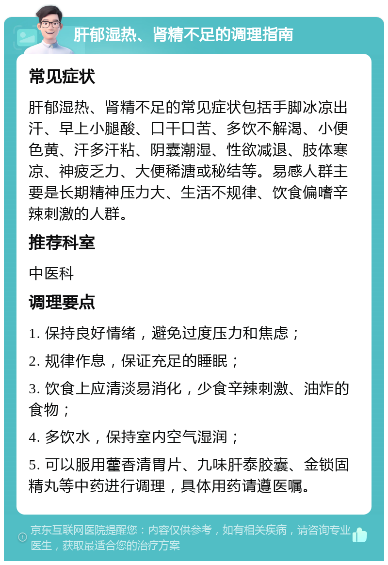 肝郁湿热、肾精不足的调理指南 常见症状 肝郁湿热、肾精不足的常见症状包括手脚冰凉出汗、早上小腿酸、口干口苦、多饮不解渴、小便色黄、汗多汗粘、阴囊潮湿、性欲减退、肢体寒凉、神疲乏力、大便稀溏或秘结等。易感人群主要是长期精神压力大、生活不规律、饮食偏嗜辛辣刺激的人群。 推荐科室 中医科 调理要点 1. 保持良好情绪，避免过度压力和焦虑； 2. 规律作息，保证充足的睡眠； 3. 饮食上应清淡易消化，少食辛辣刺激、油炸的食物； 4. 多饮水，保持室内空气湿润； 5. 可以服用藿香清胃片、九味肝泰胶囊、金锁固精丸等中药进行调理，具体用药请遵医嘱。