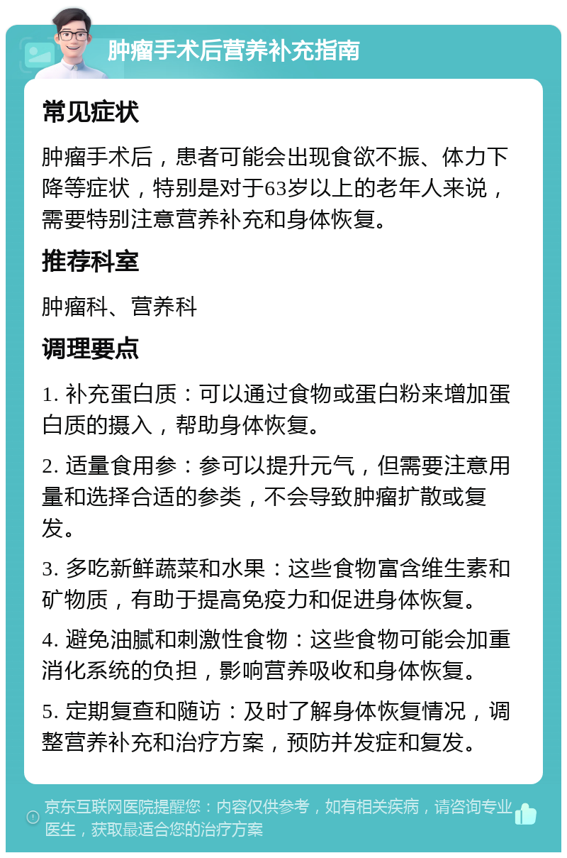 肿瘤手术后营养补充指南 常见症状 肿瘤手术后，患者可能会出现食欲不振、体力下降等症状，特别是对于63岁以上的老年人来说，需要特别注意营养补充和身体恢复。 推荐科室 肿瘤科、营养科 调理要点 1. 补充蛋白质：可以通过食物或蛋白粉来增加蛋白质的摄入，帮助身体恢复。 2. 适量食用参：参可以提升元气，但需要注意用量和选择合适的参类，不会导致肿瘤扩散或复发。 3. 多吃新鲜蔬菜和水果：这些食物富含维生素和矿物质，有助于提高免疫力和促进身体恢复。 4. 避免油腻和刺激性食物：这些食物可能会加重消化系统的负担，影响营养吸收和身体恢复。 5. 定期复查和随访：及时了解身体恢复情况，调整营养补充和治疗方案，预防并发症和复发。