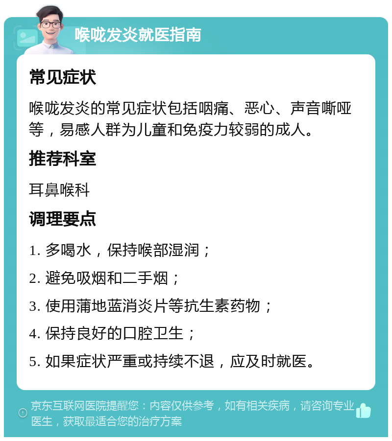 喉咙发炎就医指南 常见症状 喉咙发炎的常见症状包括咽痛、恶心、声音嘶哑等，易感人群为儿童和免疫力较弱的成人。 推荐科室 耳鼻喉科 调理要点 1. 多喝水，保持喉部湿润； 2. 避免吸烟和二手烟； 3. 使用蒲地蓝消炎片等抗生素药物； 4. 保持良好的口腔卫生； 5. 如果症状严重或持续不退，应及时就医。