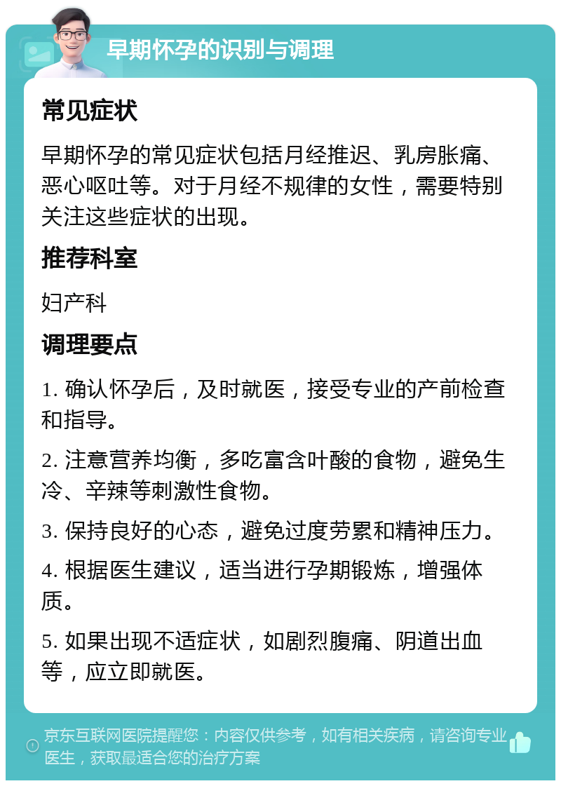 早期怀孕的识别与调理 常见症状 早期怀孕的常见症状包括月经推迟、乳房胀痛、恶心呕吐等。对于月经不规律的女性，需要特别关注这些症状的出现。 推荐科室 妇产科 调理要点 1. 确认怀孕后，及时就医，接受专业的产前检查和指导。 2. 注意营养均衡，多吃富含叶酸的食物，避免生冷、辛辣等刺激性食物。 3. 保持良好的心态，避免过度劳累和精神压力。 4. 根据医生建议，适当进行孕期锻炼，增强体质。 5. 如果出现不适症状，如剧烈腹痛、阴道出血等，应立即就医。