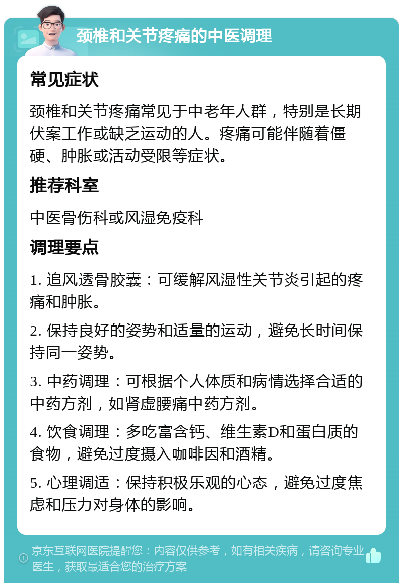 颈椎和关节疼痛的中医调理 常见症状 颈椎和关节疼痛常见于中老年人群，特别是长期伏案工作或缺乏运动的人。疼痛可能伴随着僵硬、肿胀或活动受限等症状。 推荐科室 中医骨伤科或风湿免疫科 调理要点 1. 追风透骨胶囊：可缓解风湿性关节炎引起的疼痛和肿胀。 2. 保持良好的姿势和适量的运动，避免长时间保持同一姿势。 3. 中药调理：可根据个人体质和病情选择合适的中药方剂，如肾虚腰痛中药方剂。 4. 饮食调理：多吃富含钙、维生素D和蛋白质的食物，避免过度摄入咖啡因和酒精。 5. 心理调适：保持积极乐观的心态，避免过度焦虑和压力对身体的影响。