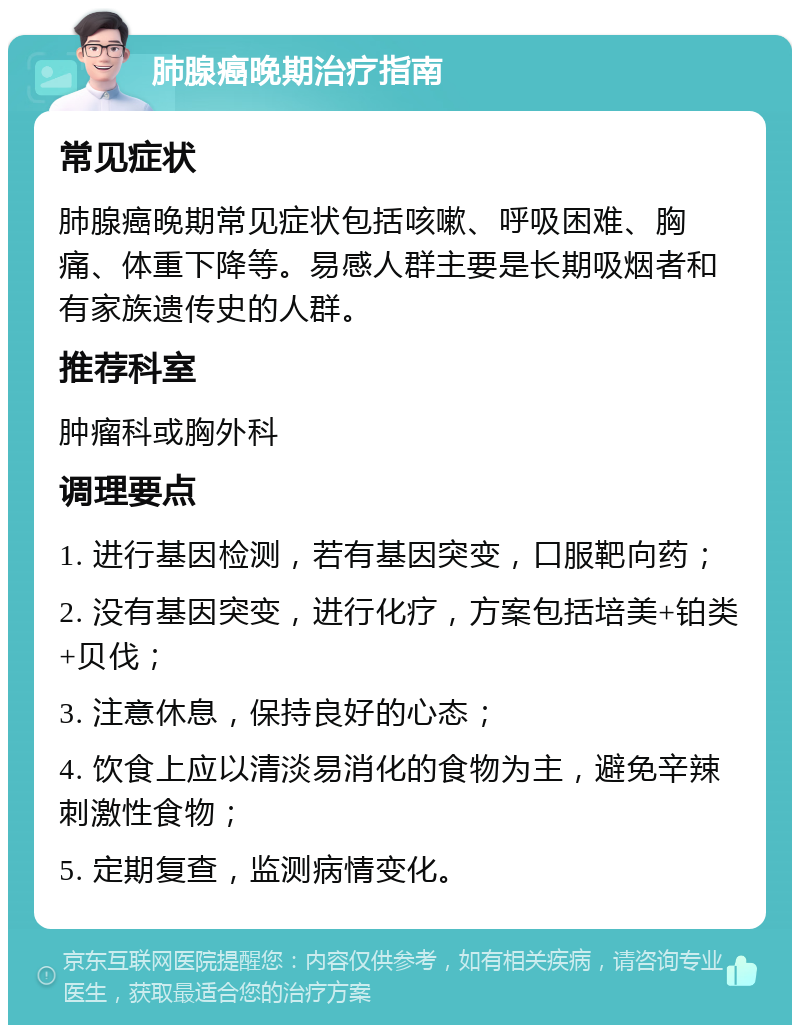 肺腺癌晚期治疗指南 常见症状 肺腺癌晚期常见症状包括咳嗽、呼吸困难、胸痛、体重下降等。易感人群主要是长期吸烟者和有家族遗传史的人群。 推荐科室 肿瘤科或胸外科 调理要点 1. 进行基因检测，若有基因突变，口服靶向药； 2. 没有基因突变，进行化疗，方案包括培美+铂类+贝伐； 3. 注意休息，保持良好的心态； 4. 饮食上应以清淡易消化的食物为主，避免辛辣刺激性食物； 5. 定期复查，监测病情变化。