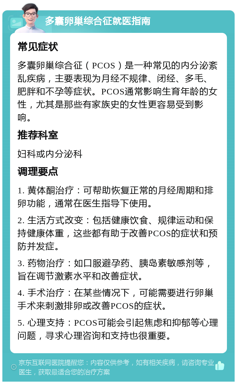 多囊卵巢综合征就医指南 常见症状 多囊卵巢综合征（PCOS）是一种常见的内分泌紊乱疾病，主要表现为月经不规律、闭经、多毛、肥胖和不孕等症状。PCOS通常影响生育年龄的女性，尤其是那些有家族史的女性更容易受到影响。 推荐科室 妇科或内分泌科 调理要点 1. 黄体酮治疗：可帮助恢复正常的月经周期和排卵功能，通常在医生指导下使用。 2. 生活方式改变：包括健康饮食、规律运动和保持健康体重，这些都有助于改善PCOS的症状和预防并发症。 3. 药物治疗：如口服避孕药、胰岛素敏感剂等，旨在调节激素水平和改善症状。 4. 手术治疗：在某些情况下，可能需要进行卵巢手术来刺激排卵或改善PCOS的症状。 5. 心理支持：PCOS可能会引起焦虑和抑郁等心理问题，寻求心理咨询和支持也很重要。