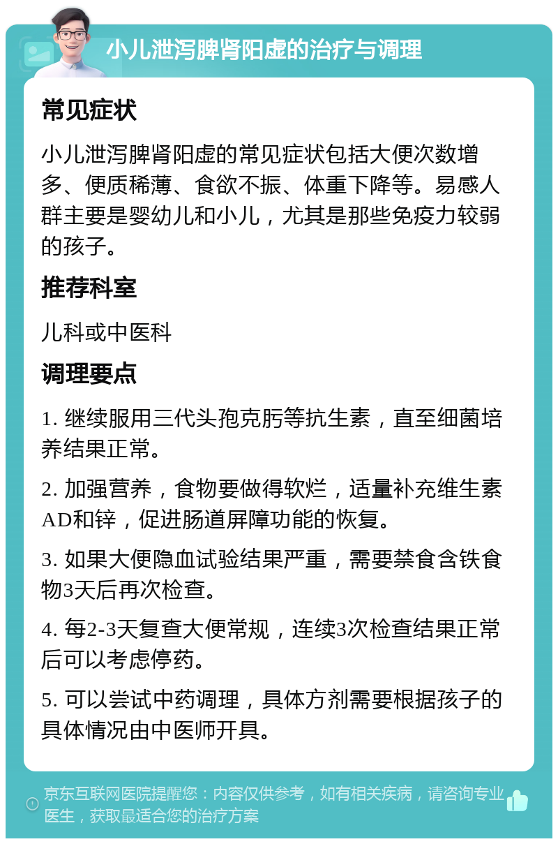 小儿泄泻脾肾阳虚的治疗与调理 常见症状 小儿泄泻脾肾阳虚的常见症状包括大便次数增多、便质稀薄、食欲不振、体重下降等。易感人群主要是婴幼儿和小儿，尤其是那些免疫力较弱的孩子。 推荐科室 儿科或中医科 调理要点 1. 继续服用三代头孢克肟等抗生素，直至细菌培养结果正常。 2. 加强营养，食物要做得软烂，适量补充维生素AD和锌，促进肠道屏障功能的恢复。 3. 如果大便隐血试验结果严重，需要禁食含铁食物3天后再次检查。 4. 每2-3天复查大便常规，连续3次检查结果正常后可以考虑停药。 5. 可以尝试中药调理，具体方剂需要根据孩子的具体情况由中医师开具。