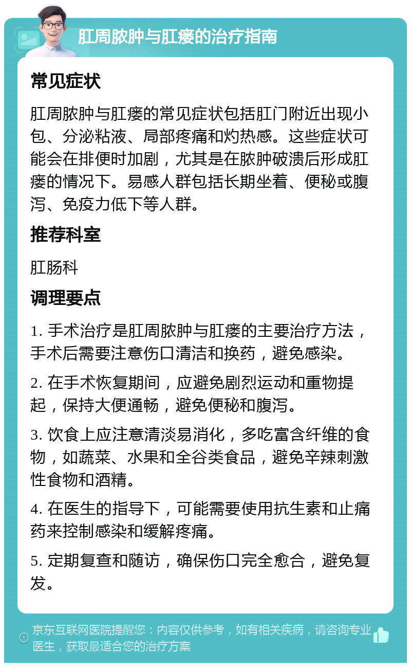 肛周脓肿与肛瘘的治疗指南 常见症状 肛周脓肿与肛瘘的常见症状包括肛门附近出现小包、分泌粘液、局部疼痛和灼热感。这些症状可能会在排便时加剧，尤其是在脓肿破溃后形成肛瘘的情况下。易感人群包括长期坐着、便秘或腹泻、免疫力低下等人群。 推荐科室 肛肠科 调理要点 1. 手术治疗是肛周脓肿与肛瘘的主要治疗方法，手术后需要注意伤口清洁和换药，避免感染。 2. 在手术恢复期间，应避免剧烈运动和重物提起，保持大便通畅，避免便秘和腹泻。 3. 饮食上应注意清淡易消化，多吃富含纤维的食物，如蔬菜、水果和全谷类食品，避免辛辣刺激性食物和酒精。 4. 在医生的指导下，可能需要使用抗生素和止痛药来控制感染和缓解疼痛。 5. 定期复查和随访，确保伤口完全愈合，避免复发。