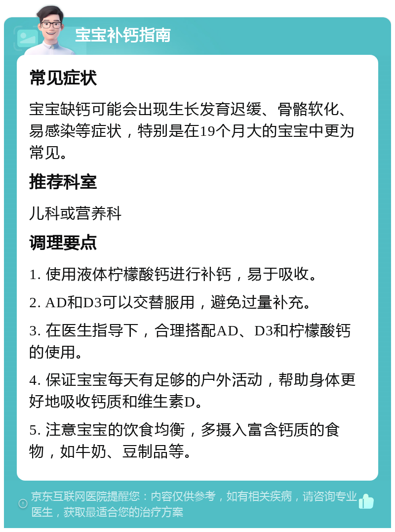 宝宝补钙指南 常见症状 宝宝缺钙可能会出现生长发育迟缓、骨骼软化、易感染等症状，特别是在19个月大的宝宝中更为常见。 推荐科室 儿科或营养科 调理要点 1. 使用液体柠檬酸钙进行补钙，易于吸收。 2. AD和D3可以交替服用，避免过量补充。 3. 在医生指导下，合理搭配AD、D3和柠檬酸钙的使用。 4. 保证宝宝每天有足够的户外活动，帮助身体更好地吸收钙质和维生素D。 5. 注意宝宝的饮食均衡，多摄入富含钙质的食物，如牛奶、豆制品等。