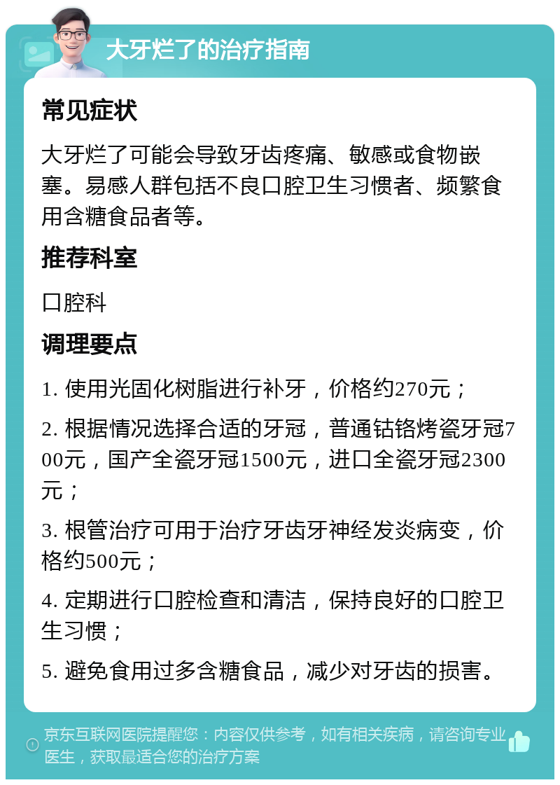 大牙烂了的治疗指南 常见症状 大牙烂了可能会导致牙齿疼痛、敏感或食物嵌塞。易感人群包括不良口腔卫生习惯者、频繁食用含糖食品者等。 推荐科室 口腔科 调理要点 1. 使用光固化树脂进行补牙，价格约270元； 2. 根据情况选择合适的牙冠，普通钴铬烤瓷牙冠700元，国产全瓷牙冠1500元，进口全瓷牙冠2300元； 3. 根管治疗可用于治疗牙齿牙神经发炎病变，价格约500元； 4. 定期进行口腔检查和清洁，保持良好的口腔卫生习惯； 5. 避免食用过多含糖食品，减少对牙齿的损害。