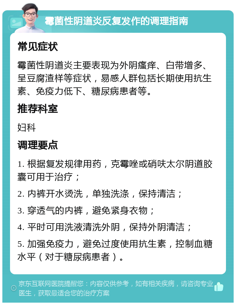 霉菌性阴道炎反复发作的调理指南 常见症状 霉菌性阴道炎主要表现为外阴瘙痒、白带增多、呈豆腐渣样等症状，易感人群包括长期使用抗生素、免疫力低下、糖尿病患者等。 推荐科室 妇科 调理要点 1. 根据复发规律用药，克霉唑或硝呋太尔阴道胶囊可用于治疗； 2. 内裤开水烫洗，单独洗涤，保持清洁； 3. 穿透气的内裤，避免紧身衣物； 4. 平时可用洗液清洗外阴，保持外阴清洁； 5. 加强免疫力，避免过度使用抗生素，控制血糖水平（对于糖尿病患者）。