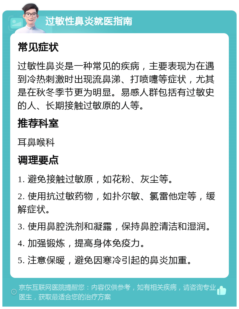 过敏性鼻炎就医指南 常见症状 过敏性鼻炎是一种常见的疾病，主要表现为在遇到冷热刺激时出现流鼻涕、打喷嚏等症状，尤其是在秋冬季节更为明显。易感人群包括有过敏史的人、长期接触过敏原的人等。 推荐科室 耳鼻喉科 调理要点 1. 避免接触过敏原，如花粉、灰尘等。 2. 使用抗过敏药物，如扑尔敏、氯雷他定等，缓解症状。 3. 使用鼻腔洗剂和凝露，保持鼻腔清洁和湿润。 4. 加强锻炼，提高身体免疫力。 5. 注意保暖，避免因寒冷引起的鼻炎加重。