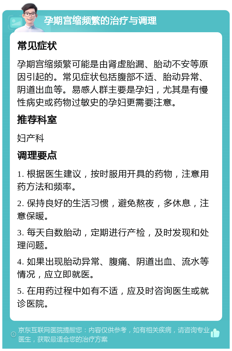 孕期宫缩频繁的治疗与调理 常见症状 孕期宫缩频繁可能是由肾虚胎漏、胎动不安等原因引起的。常见症状包括腹部不适、胎动异常、阴道出血等。易感人群主要是孕妇，尤其是有慢性病史或药物过敏史的孕妇更需要注意。 推荐科室 妇产科 调理要点 1. 根据医生建议，按时服用开具的药物，注意用药方法和频率。 2. 保持良好的生活习惯，避免熬夜，多休息，注意保暖。 3. 每天自数胎动，定期进行产检，及时发现和处理问题。 4. 如果出现胎动异常、腹痛、阴道出血、流水等情况，应立即就医。 5. 在用药过程中如有不适，应及时咨询医生或就诊医院。