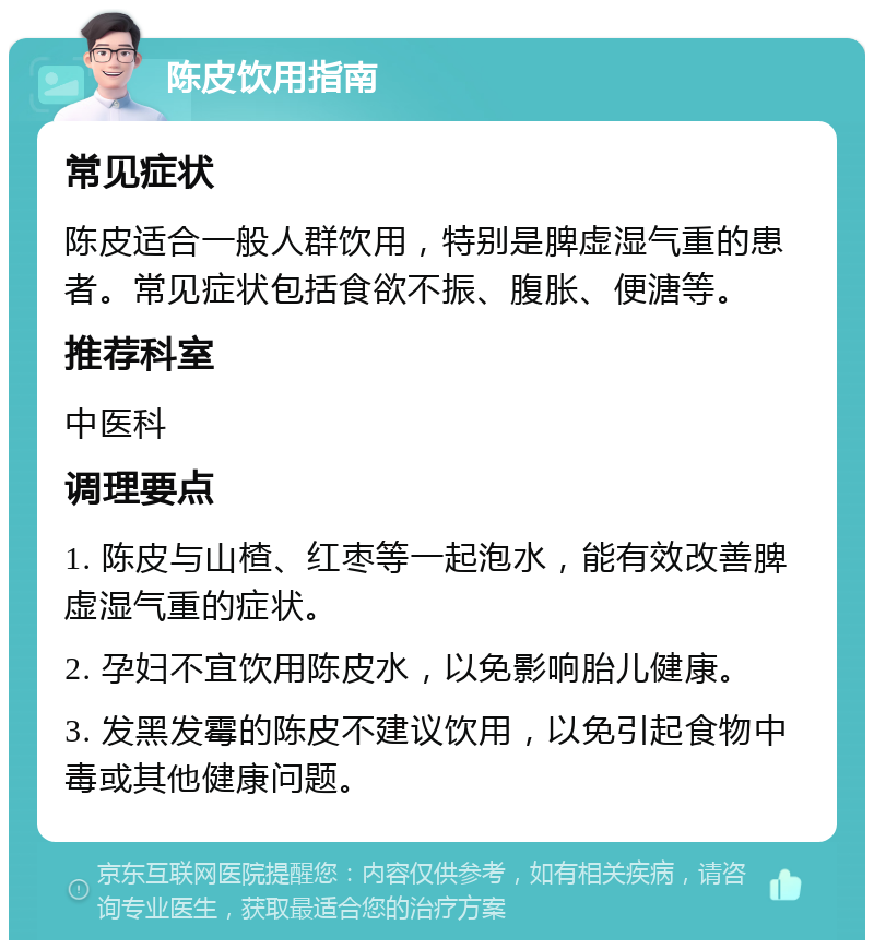 陈皮饮用指南 常见症状 陈皮适合一般人群饮用，特别是脾虚湿气重的患者。常见症状包括食欲不振、腹胀、便溏等。 推荐科室 中医科 调理要点 1. 陈皮与山楂、红枣等一起泡水，能有效改善脾虚湿气重的症状。 2. 孕妇不宜饮用陈皮水，以免影响胎儿健康。 3. 发黑发霉的陈皮不建议饮用，以免引起食物中毒或其他健康问题。