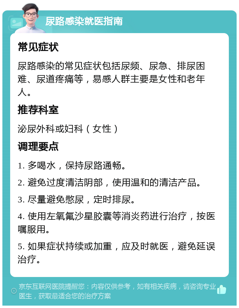 尿路感染就医指南 常见症状 尿路感染的常见症状包括尿频、尿急、排尿困难、尿道疼痛等，易感人群主要是女性和老年人。 推荐科室 泌尿外科或妇科（女性） 调理要点 1. 多喝水，保持尿路通畅。 2. 避免过度清洁阴部，使用温和的清洁产品。 3. 尽量避免憋尿，定时排尿。 4. 使用左氧氟沙星胶囊等消炎药进行治疗，按医嘱服用。 5. 如果症状持续或加重，应及时就医，避免延误治疗。