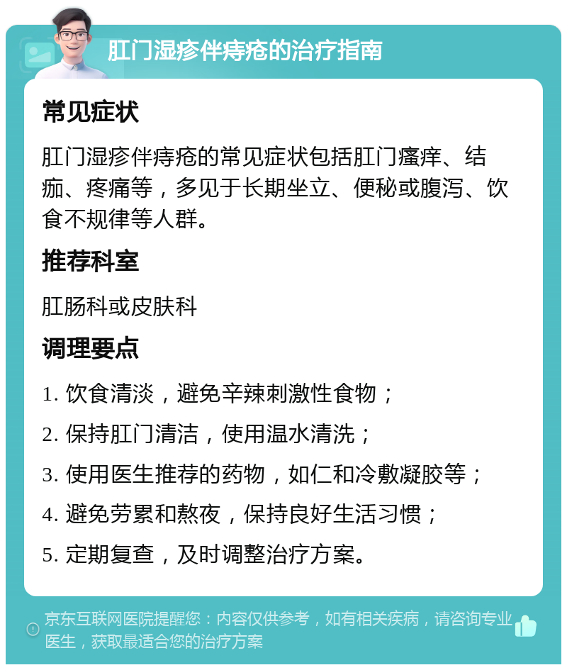 肛门湿疹伴痔疮的治疗指南 常见症状 肛门湿疹伴痔疮的常见症状包括肛门瘙痒、结痂、疼痛等，多见于长期坐立、便秘或腹泻、饮食不规律等人群。 推荐科室 肛肠科或皮肤科 调理要点 1. 饮食清淡，避免辛辣刺激性食物； 2. 保持肛门清洁，使用温水清洗； 3. 使用医生推荐的药物，如仁和冷敷凝胶等； 4. 避免劳累和熬夜，保持良好生活习惯； 5. 定期复查，及时调整治疗方案。