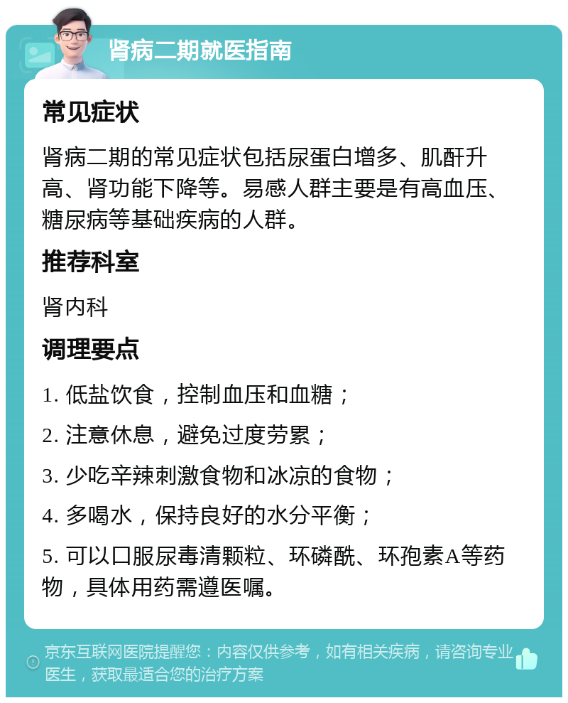 肾病二期就医指南 常见症状 肾病二期的常见症状包括尿蛋白增多、肌酐升高、肾功能下降等。易感人群主要是有高血压、糖尿病等基础疾病的人群。 推荐科室 肾内科 调理要点 1. 低盐饮食，控制血压和血糖； 2. 注意休息，避免过度劳累； 3. 少吃辛辣刺激食物和冰凉的食物； 4. 多喝水，保持良好的水分平衡； 5. 可以口服尿毒清颗粒、环磷酰、环孢素A等药物，具体用药需遵医嘱。