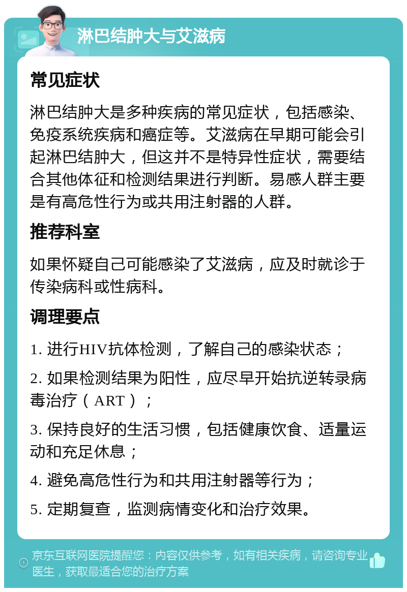 淋巴结肿大与艾滋病 常见症状 淋巴结肿大是多种疾病的常见症状，包括感染、免疫系统疾病和癌症等。艾滋病在早期可能会引起淋巴结肿大，但这并不是特异性症状，需要结合其他体征和检测结果进行判断。易感人群主要是有高危性行为或共用注射器的人群。 推荐科室 如果怀疑自己可能感染了艾滋病，应及时就诊于传染病科或性病科。 调理要点 1. 进行HIV抗体检测，了解自己的感染状态； 2. 如果检测结果为阳性，应尽早开始抗逆转录病毒治疗（ART）； 3. 保持良好的生活习惯，包括健康饮食、适量运动和充足休息； 4. 避免高危性行为和共用注射器等行为； 5. 定期复查，监测病情变化和治疗效果。