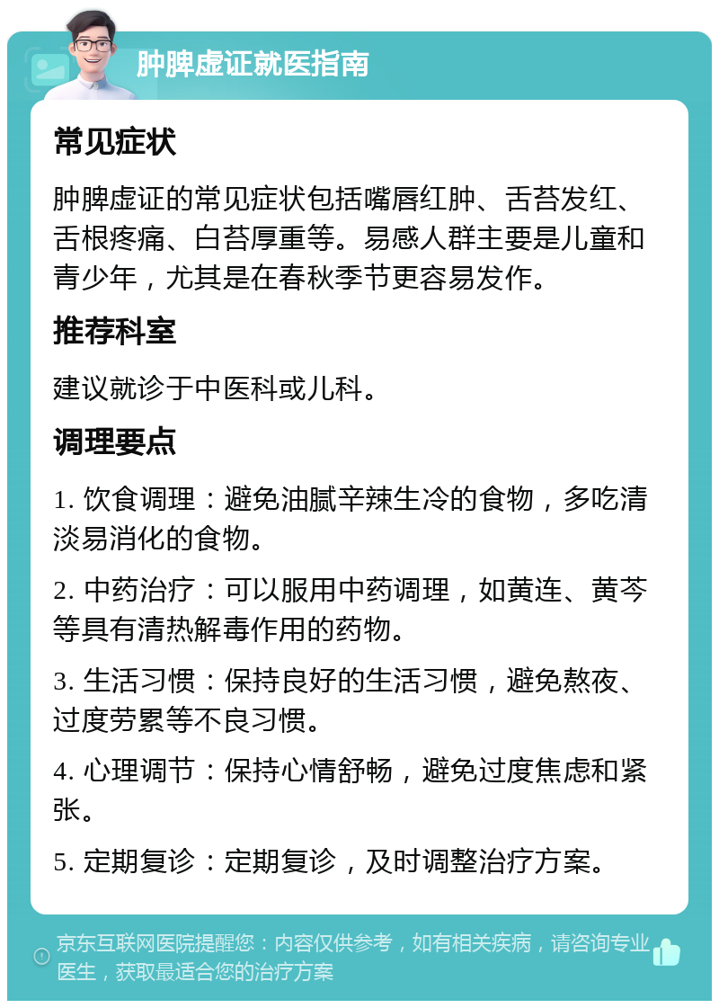 肿脾虚证就医指南 常见症状 肿脾虚证的常见症状包括嘴唇红肿、舌苔发红、舌根疼痛、白苔厚重等。易感人群主要是儿童和青少年，尤其是在春秋季节更容易发作。 推荐科室 建议就诊于中医科或儿科。 调理要点 1. 饮食调理：避免油腻辛辣生冷的食物，多吃清淡易消化的食物。 2. 中药治疗：可以服用中药调理，如黄连、黄芩等具有清热解毒作用的药物。 3. 生活习惯：保持良好的生活习惯，避免熬夜、过度劳累等不良习惯。 4. 心理调节：保持心情舒畅，避免过度焦虑和紧张。 5. 定期复诊：定期复诊，及时调整治疗方案。