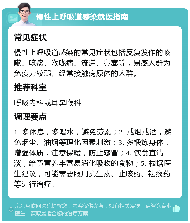 慢性上呼吸道感染就医指南 常见症状 慢性上呼吸道感染的常见症状包括反复发作的咳嗽、咳痰、喉咙痛、流涕、鼻塞等，易感人群为免疫力较弱、经常接触病原体的人群。 推荐科室 呼吸内科或耳鼻喉科 调理要点 1. 多休息，多喝水，避免劳累；2. 戒烟戒酒，避免烟尘、油烟等理化因素刺激；3. 多锻炼身体，增强体质，注意保暖，防止感冒；4. 饮食宜清淡，给予营养丰富易消化吸收的食物；5. 根据医生建议，可能需要服用抗生素、止咳药、祛痰药等进行治疗。