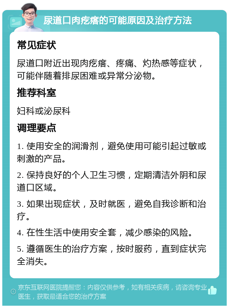 尿道口肉疙瘩的可能原因及治疗方法 常见症状 尿道口附近出现肉疙瘩、疼痛、灼热感等症状，可能伴随着排尿困难或异常分泌物。 推荐科室 妇科或泌尿科 调理要点 1. 使用安全的润滑剂，避免使用可能引起过敏或刺激的产品。 2. 保持良好的个人卫生习惯，定期清洁外阴和尿道口区域。 3. 如果出现症状，及时就医，避免自我诊断和治疗。 4. 在性生活中使用安全套，减少感染的风险。 5. 遵循医生的治疗方案，按时服药，直到症状完全消失。