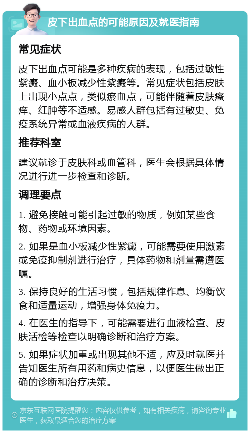 皮下出血点的可能原因及就医指南 常见症状 皮下出血点可能是多种疾病的表现，包括过敏性紫癜、血小板减少性紫癜等。常见症状包括皮肤上出现小点点，类似瘀血点，可能伴随着皮肤瘙痒、红肿等不适感。易感人群包括有过敏史、免疫系统异常或血液疾病的人群。 推荐科室 建议就诊于皮肤科或血管科，医生会根据具体情况进行进一步检查和诊断。 调理要点 1. 避免接触可能引起过敏的物质，例如某些食物、药物或环境因素。 2. 如果是血小板减少性紫癜，可能需要使用激素或免疫抑制剂进行治疗，具体药物和剂量需遵医嘱。 3. 保持良好的生活习惯，包括规律作息、均衡饮食和适量运动，增强身体免疫力。 4. 在医生的指导下，可能需要进行血液检查、皮肤活检等检查以明确诊断和治疗方案。 5. 如果症状加重或出现其他不适，应及时就医并告知医生所有用药和病史信息，以便医生做出正确的诊断和治疗决策。