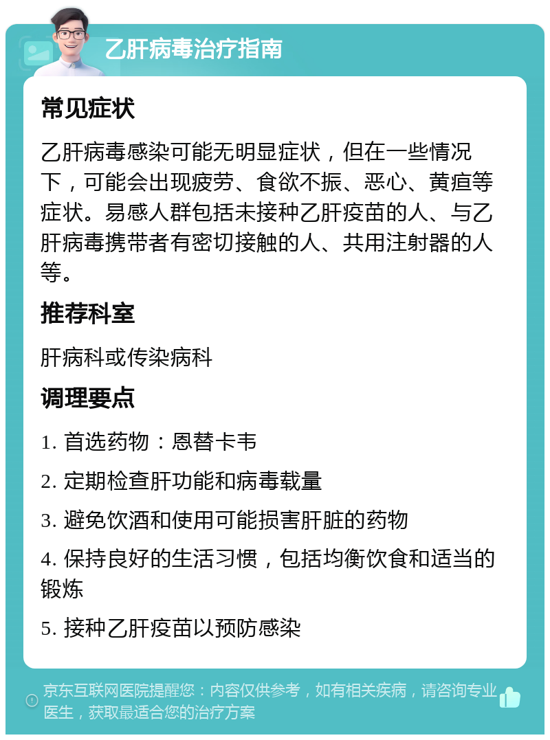 乙肝病毒治疗指南 常见症状 乙肝病毒感染可能无明显症状，但在一些情况下，可能会出现疲劳、食欲不振、恶心、黄疸等症状。易感人群包括未接种乙肝疫苗的人、与乙肝病毒携带者有密切接触的人、共用注射器的人等。 推荐科室 肝病科或传染病科 调理要点 1. 首选药物：恩替卡韦 2. 定期检查肝功能和病毒载量 3. 避免饮酒和使用可能损害肝脏的药物 4. 保持良好的生活习惯，包括均衡饮食和适当的锻炼 5. 接种乙肝疫苗以预防感染