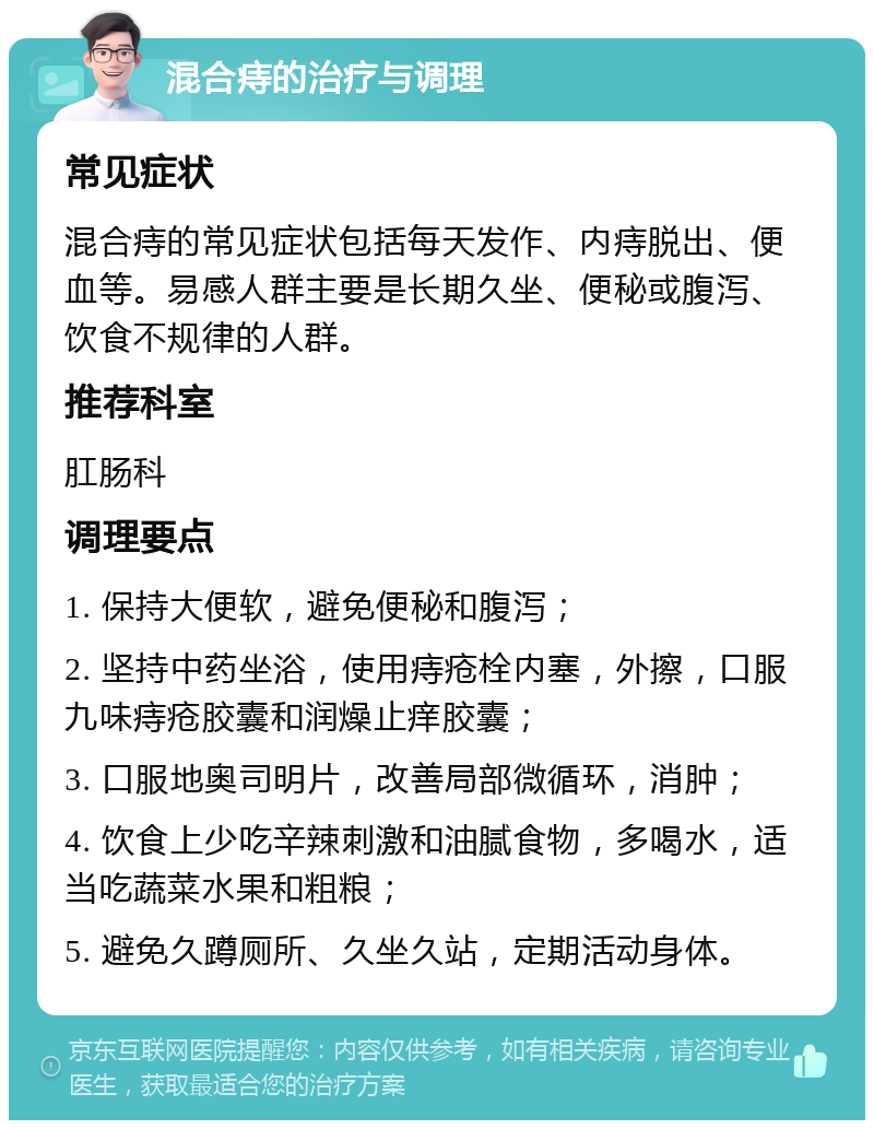 混合痔的治疗与调理 常见症状 混合痔的常见症状包括每天发作、内痔脱出、便血等。易感人群主要是长期久坐、便秘或腹泻、饮食不规律的人群。 推荐科室 肛肠科 调理要点 1. 保持大便软，避免便秘和腹泻； 2. 坚持中药坐浴，使用痔疮栓内塞，外擦，口服九味痔疮胶囊和润燥止痒胶囊； 3. 口服地奥司明片，改善局部微循环，消肿； 4. 饮食上少吃辛辣刺激和油腻食物，多喝水，适当吃蔬菜水果和粗粮； 5. 避免久蹲厕所、久坐久站，定期活动身体。