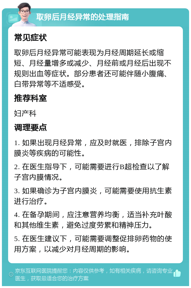 取卵后月经异常的处理指南 常见症状 取卵后月经异常可能表现为月经周期延长或缩短、月经量增多或减少、月经前或月经后出现不规则出血等症状。部分患者还可能伴随小腹痛、白带异常等不适感受。 推荐科室 妇产科 调理要点 1. 如果出现月经异常，应及时就医，排除子宫内膜炎等疾病的可能性。 2. 在医生指导下，可能需要进行B超检查以了解子宫内膜情况。 3. 如果确诊为子宫内膜炎，可能需要使用抗生素进行治疗。 4. 在备孕期间，应注意营养均衡，适当补充叶酸和其他维生素，避免过度劳累和精神压力。 5. 在医生建议下，可能需要调整促排卵药物的使用方案，以减少对月经周期的影响。