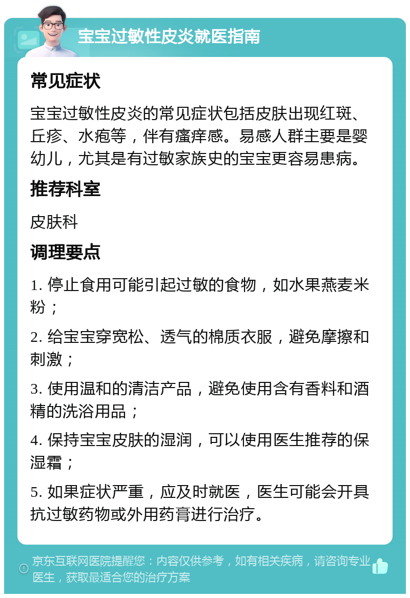 宝宝过敏性皮炎就医指南 常见症状 宝宝过敏性皮炎的常见症状包括皮肤出现红斑、丘疹、水疱等，伴有瘙痒感。易感人群主要是婴幼儿，尤其是有过敏家族史的宝宝更容易患病。 推荐科室 皮肤科 调理要点 1. 停止食用可能引起过敏的食物，如水果燕麦米粉； 2. 给宝宝穿宽松、透气的棉质衣服，避免摩擦和刺激； 3. 使用温和的清洁产品，避免使用含有香料和酒精的洗浴用品； 4. 保持宝宝皮肤的湿润，可以使用医生推荐的保湿霜； 5. 如果症状严重，应及时就医，医生可能会开具抗过敏药物或外用药膏进行治疗。