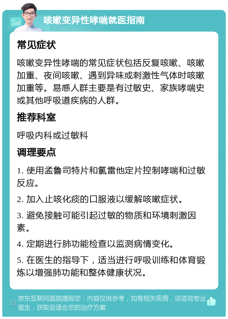 咳嗽变异性哮喘就医指南 常见症状 咳嗽变异性哮喘的常见症状包括反复咳嗽、咳嗽加重、夜间咳嗽、遇到异味或刺激性气体时咳嗽加重等。易感人群主要是有过敏史、家族哮喘史或其他呼吸道疾病的人群。 推荐科室 呼吸内科或过敏科 调理要点 1. 使用孟鲁司特片和氯雷他定片控制哮喘和过敏反应。 2. 加入止咳化痰的口服液以缓解咳嗽症状。 3. 避免接触可能引起过敏的物质和环境刺激因素。 4. 定期进行肺功能检查以监测病情变化。 5. 在医生的指导下，适当进行呼吸训练和体育锻炼以增强肺功能和整体健康状况。