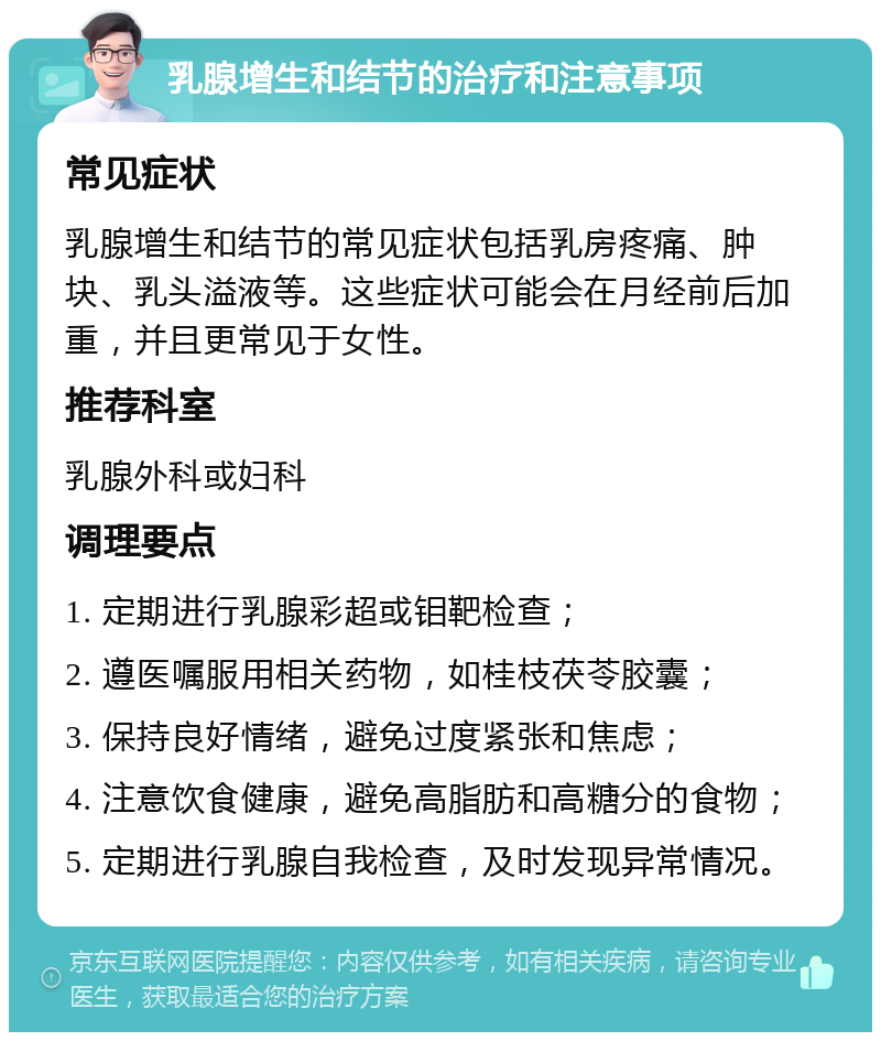 乳腺增生和结节的治疗和注意事项 常见症状 乳腺增生和结节的常见症状包括乳房疼痛、肿块、乳头溢液等。这些症状可能会在月经前后加重，并且更常见于女性。 推荐科室 乳腺外科或妇科 调理要点 1. 定期进行乳腺彩超或钼靶检查； 2. 遵医嘱服用相关药物，如桂枝茯苓胶囊； 3. 保持良好情绪，避免过度紧张和焦虑； 4. 注意饮食健康，避免高脂肪和高糖分的食物； 5. 定期进行乳腺自我检查，及时发现异常情况。