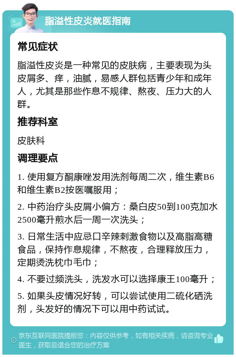 脂溢性皮炎就医指南 常见症状 脂溢性皮炎是一种常见的皮肤病，主要表现为头皮屑多、痒，油腻，易感人群包括青少年和成年人，尤其是那些作息不规律、熬夜、压力大的人群。 推荐科室 皮肤科 调理要点 1. 使用复方酮康唑发用洗剂每周二次，维生素B6和维生素B2按医嘱服用； 2. 中药治疗头皮屑小偏方：桑白皮50到100克加水2500毫升煎水后一周一次洗头； 3. 日常生活中应忌口辛辣刺激食物以及高脂高糖食品，保持作息规律，不熬夜，合理释放压力，定期烫洗枕巾毛巾； 4. 不要过频洗头，洗发水可以选择康王100毫升； 5. 如果头皮情况好转，可以尝试使用二硫化硒洗剂，头发好的情况下可以用中药试试。