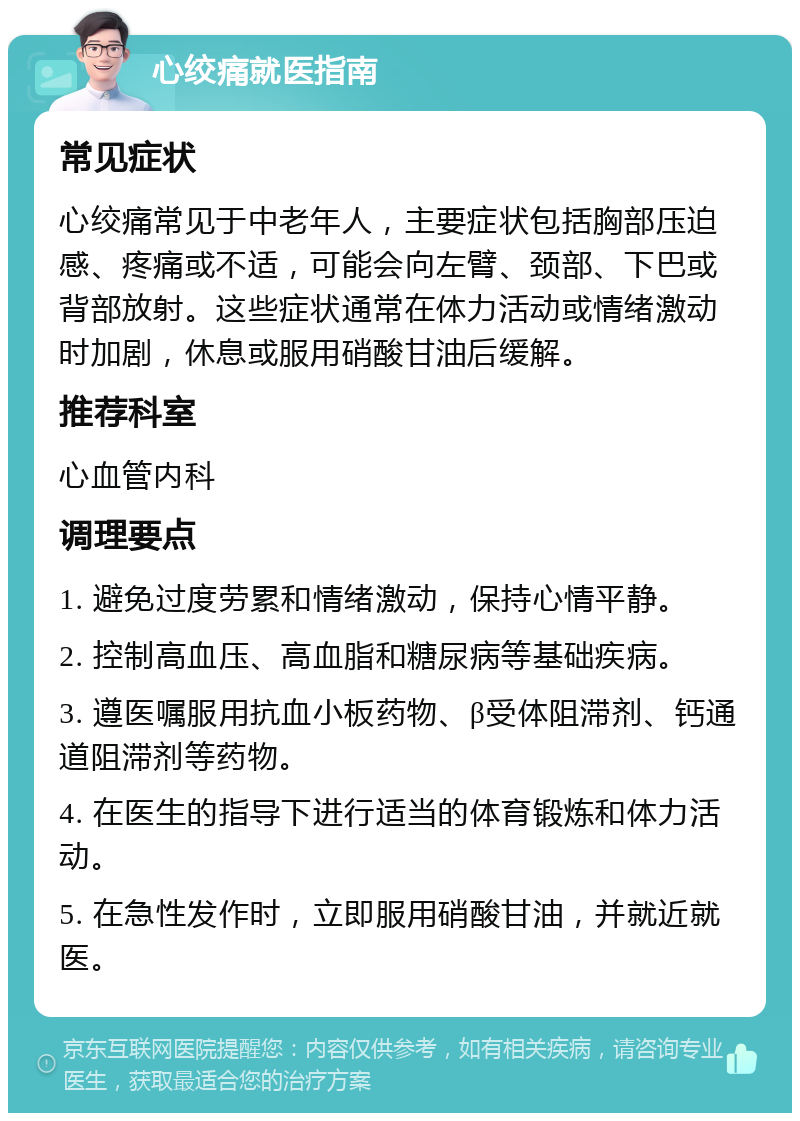 心绞痛就医指南 常见症状 心绞痛常见于中老年人，主要症状包括胸部压迫感、疼痛或不适，可能会向左臂、颈部、下巴或背部放射。这些症状通常在体力活动或情绪激动时加剧，休息或服用硝酸甘油后缓解。 推荐科室 心血管内科 调理要点 1. 避免过度劳累和情绪激动，保持心情平静。 2. 控制高血压、高血脂和糖尿病等基础疾病。 3. 遵医嘱服用抗血小板药物、β受体阻滞剂、钙通道阻滞剂等药物。 4. 在医生的指导下进行适当的体育锻炼和体力活动。 5. 在急性发作时，立即服用硝酸甘油，并就近就医。