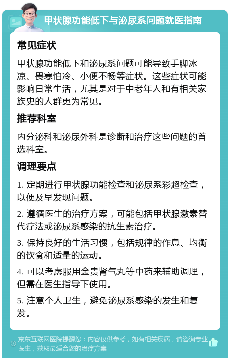 甲状腺功能低下与泌尿系问题就医指南 常见症状 甲状腺功能低下和泌尿系问题可能导致手脚冰凉、畏寒怕冷、小便不畅等症状。这些症状可能影响日常生活，尤其是对于中老年人和有相关家族史的人群更为常见。 推荐科室 内分泌科和泌尿外科是诊断和治疗这些问题的首选科室。 调理要点 1. 定期进行甲状腺功能检查和泌尿系彩超检查，以便及早发现问题。 2. 遵循医生的治疗方案，可能包括甲状腺激素替代疗法或泌尿系感染的抗生素治疗。 3. 保持良好的生活习惯，包括规律的作息、均衡的饮食和适量的运动。 4. 可以考虑服用金贵肾气丸等中药来辅助调理，但需在医生指导下使用。 5. 注意个人卫生，避免泌尿系感染的发生和复发。