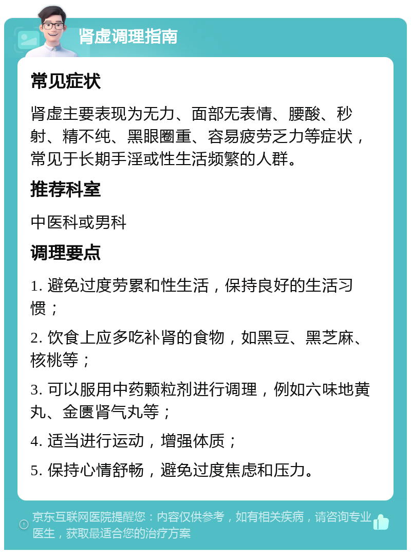 肾虚调理指南 常见症状 肾虚主要表现为无力、面部无表情、腰酸、秒射、精不纯、黑眼圈重、容易疲劳乏力等症状，常见于长期手淫或性生活频繁的人群。 推荐科室 中医科或男科 调理要点 1. 避免过度劳累和性生活，保持良好的生活习惯； 2. 饮食上应多吃补肾的食物，如黑豆、黑芝麻、核桃等； 3. 可以服用中药颗粒剂进行调理，例如六味地黄丸、金匮肾气丸等； 4. 适当进行运动，增强体质； 5. 保持心情舒畅，避免过度焦虑和压力。