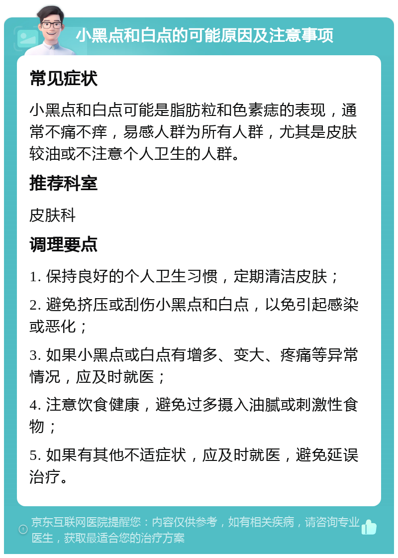 小黑点和白点的可能原因及注意事项 常见症状 小黑点和白点可能是脂肪粒和色素痣的表现，通常不痛不痒，易感人群为所有人群，尤其是皮肤较油或不注意个人卫生的人群。 推荐科室 皮肤科 调理要点 1. 保持良好的个人卫生习惯，定期清洁皮肤； 2. 避免挤压或刮伤小黑点和白点，以免引起感染或恶化； 3. 如果小黑点或白点有增多、变大、疼痛等异常情况，应及时就医； 4. 注意饮食健康，避免过多摄入油腻或刺激性食物； 5. 如果有其他不适症状，应及时就医，避免延误治疗。