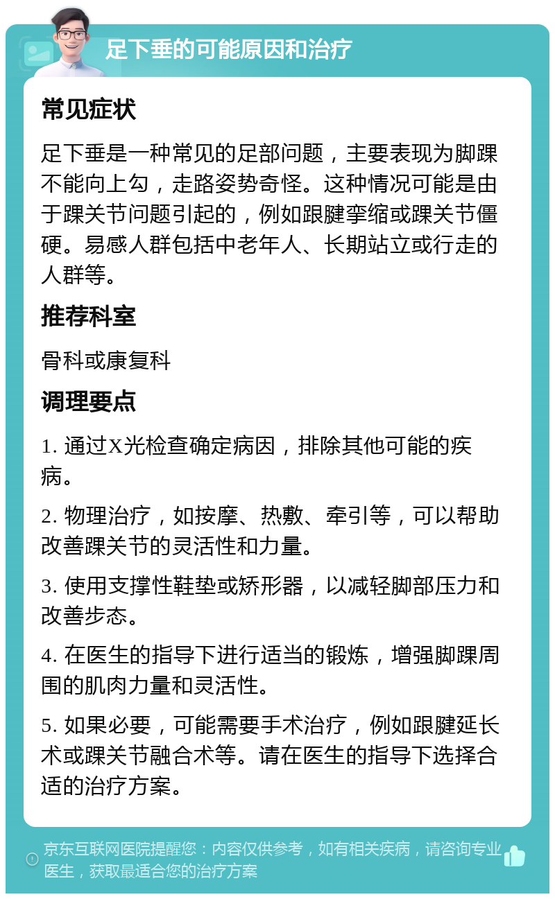 足下垂的可能原因和治疗 常见症状 足下垂是一种常见的足部问题，主要表现为脚踝不能向上勾，走路姿势奇怪。这种情况可能是由于踝关节问题引起的，例如跟腱挛缩或踝关节僵硬。易感人群包括中老年人、长期站立或行走的人群等。 推荐科室 骨科或康复科 调理要点 1. 通过X光检查确定病因，排除其他可能的疾病。 2. 物理治疗，如按摩、热敷、牵引等，可以帮助改善踝关节的灵活性和力量。 3. 使用支撑性鞋垫或矫形器，以减轻脚部压力和改善步态。 4. 在医生的指导下进行适当的锻炼，增强脚踝周围的肌肉力量和灵活性。 5. 如果必要，可能需要手术治疗，例如跟腱延长术或踝关节融合术等。请在医生的指导下选择合适的治疗方案。