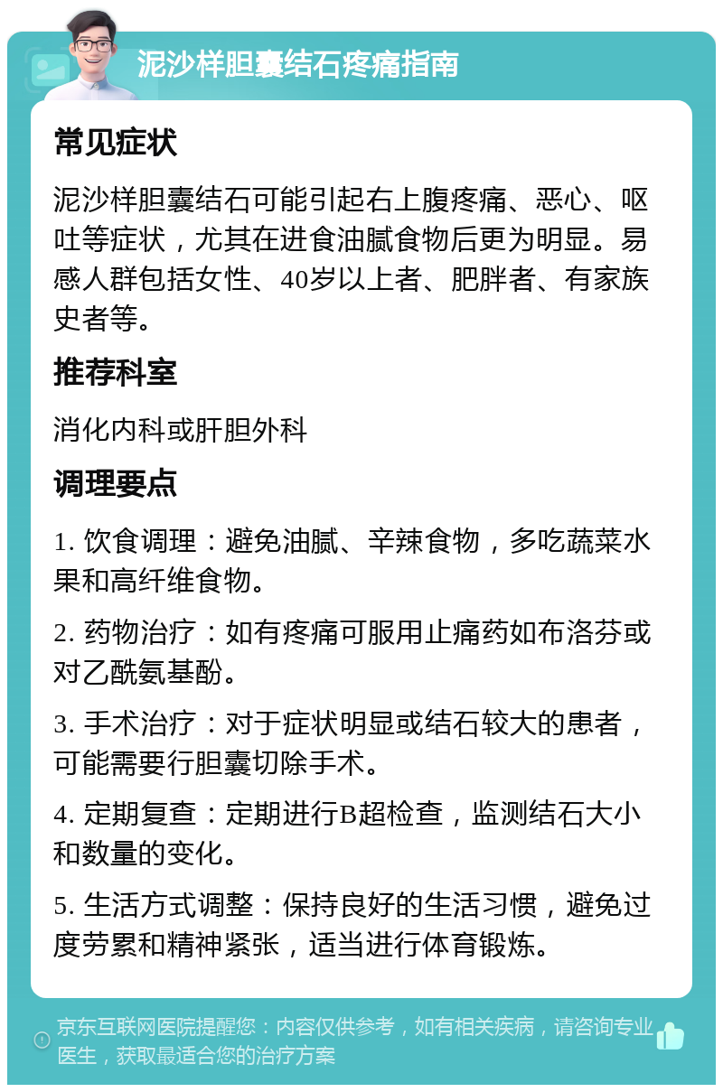 泥沙样胆囊结石疼痛指南 常见症状 泥沙样胆囊结石可能引起右上腹疼痛、恶心、呕吐等症状，尤其在进食油腻食物后更为明显。易感人群包括女性、40岁以上者、肥胖者、有家族史者等。 推荐科室 消化内科或肝胆外科 调理要点 1. 饮食调理：避免油腻、辛辣食物，多吃蔬菜水果和高纤维食物。 2. 药物治疗：如有疼痛可服用止痛药如布洛芬或对乙酰氨基酚。 3. 手术治疗：对于症状明显或结石较大的患者，可能需要行胆囊切除手术。 4. 定期复查：定期进行B超检查，监测结石大小和数量的变化。 5. 生活方式调整：保持良好的生活习惯，避免过度劳累和精神紧张，适当进行体育锻炼。