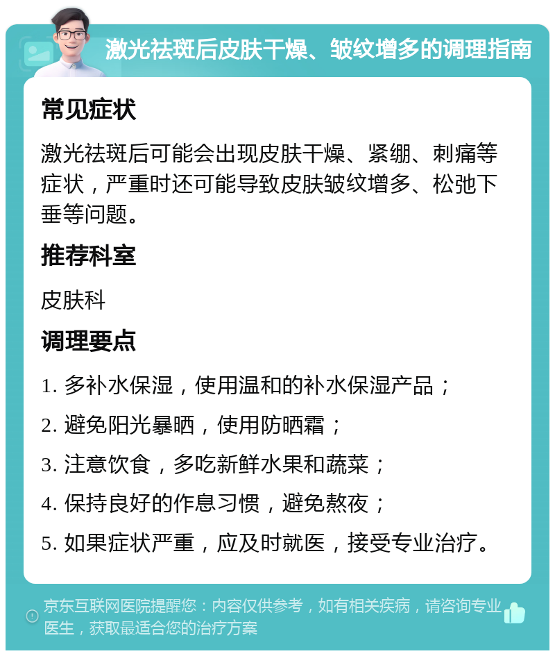 激光祛斑后皮肤干燥、皱纹增多的调理指南 常见症状 激光祛斑后可能会出现皮肤干燥、紧绷、刺痛等症状，严重时还可能导致皮肤皱纹增多、松弛下垂等问题。 推荐科室 皮肤科 调理要点 1. 多补水保湿，使用温和的补水保湿产品； 2. 避免阳光暴晒，使用防晒霜； 3. 注意饮食，多吃新鲜水果和蔬菜； 4. 保持良好的作息习惯，避免熬夜； 5. 如果症状严重，应及时就医，接受专业治疗。