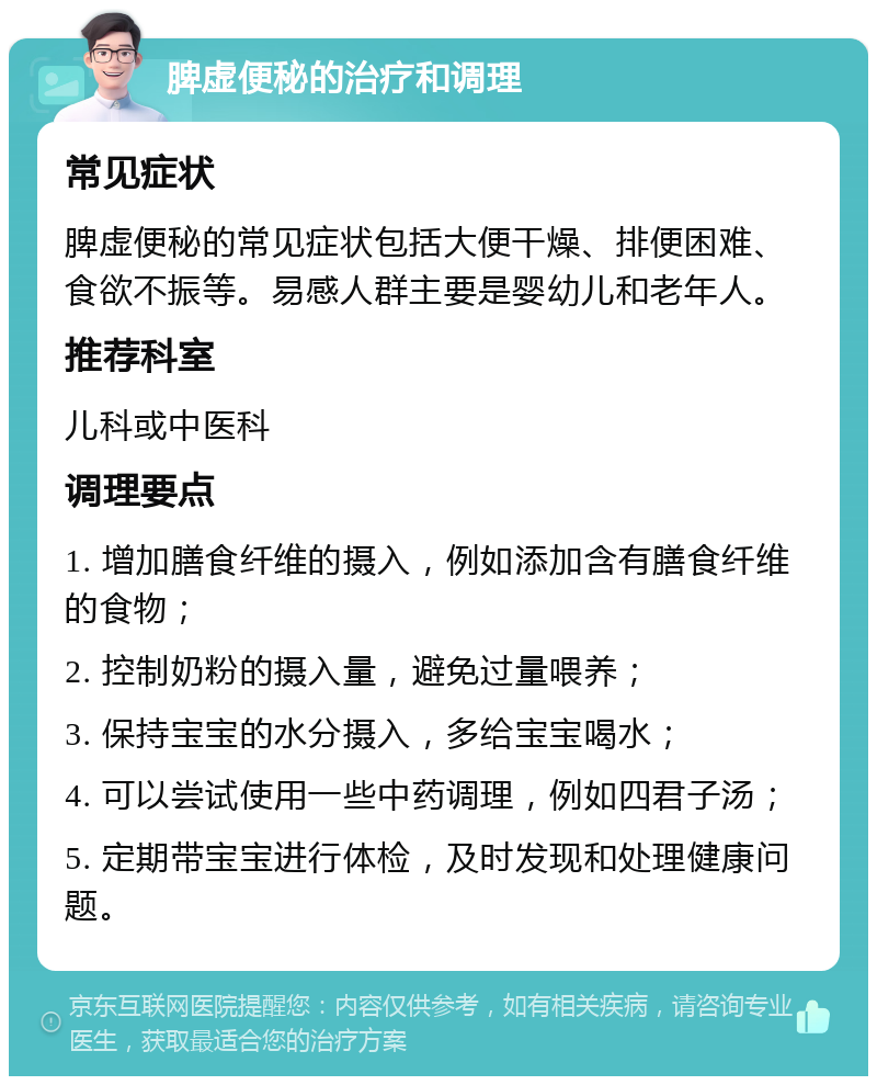 脾虚便秘的治疗和调理 常见症状 脾虚便秘的常见症状包括大便干燥、排便困难、食欲不振等。易感人群主要是婴幼儿和老年人。 推荐科室 儿科或中医科 调理要点 1. 增加膳食纤维的摄入，例如添加含有膳食纤维的食物； 2. 控制奶粉的摄入量，避免过量喂养； 3. 保持宝宝的水分摄入，多给宝宝喝水； 4. 可以尝试使用一些中药调理，例如四君子汤； 5. 定期带宝宝进行体检，及时发现和处理健康问题。