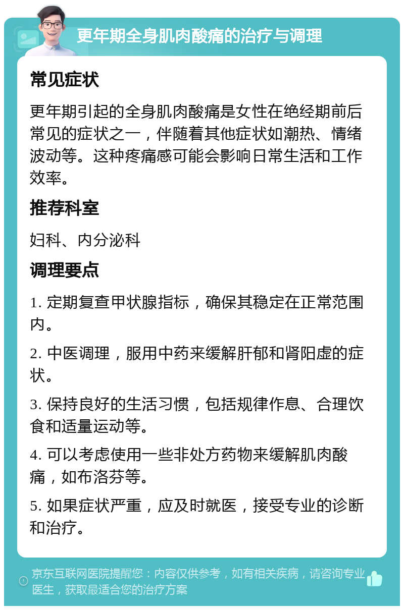 更年期全身肌肉酸痛的治疗与调理 常见症状 更年期引起的全身肌肉酸痛是女性在绝经期前后常见的症状之一，伴随着其他症状如潮热、情绪波动等。这种疼痛感可能会影响日常生活和工作效率。 推荐科室 妇科、内分泌科 调理要点 1. 定期复查甲状腺指标，确保其稳定在正常范围内。 2. 中医调理，服用中药来缓解肝郁和肾阳虚的症状。 3. 保持良好的生活习惯，包括规律作息、合理饮食和适量运动等。 4. 可以考虑使用一些非处方药物来缓解肌肉酸痛，如布洛芬等。 5. 如果症状严重，应及时就医，接受专业的诊断和治疗。