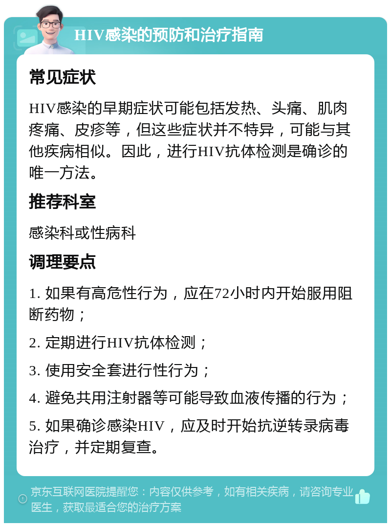 HIV感染的预防和治疗指南 常见症状 HIV感染的早期症状可能包括发热、头痛、肌肉疼痛、皮疹等，但这些症状并不特异，可能与其他疾病相似。因此，进行HIV抗体检测是确诊的唯一方法。 推荐科室 感染科或性病科 调理要点 1. 如果有高危性行为，应在72小时内开始服用阻断药物； 2. 定期进行HIV抗体检测； 3. 使用安全套进行性行为； 4. 避免共用注射器等可能导致血液传播的行为； 5. 如果确诊感染HIV，应及时开始抗逆转录病毒治疗，并定期复查。