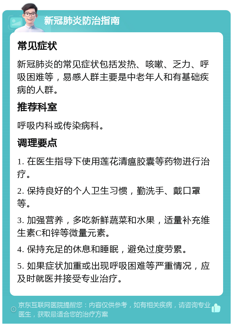 新冠肺炎防治指南 常见症状 新冠肺炎的常见症状包括发热、咳嗽、乏力、呼吸困难等，易感人群主要是中老年人和有基础疾病的人群。 推荐科室 呼吸内科或传染病科。 调理要点 1. 在医生指导下使用莲花清瘟胶囊等药物进行治疗。 2. 保持良好的个人卫生习惯，勤洗手、戴口罩等。 3. 加强营养，多吃新鲜蔬菜和水果，适量补充维生素C和锌等微量元素。 4. 保持充足的休息和睡眠，避免过度劳累。 5. 如果症状加重或出现呼吸困难等严重情况，应及时就医并接受专业治疗。