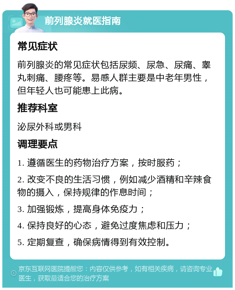 前列腺炎就医指南 常见症状 前列腺炎的常见症状包括尿频、尿急、尿痛、睾丸刺痛、腰疼等。易感人群主要是中老年男性，但年轻人也可能患上此病。 推荐科室 泌尿外科或男科 调理要点 1. 遵循医生的药物治疗方案，按时服药； 2. 改变不良的生活习惯，例如减少酒精和辛辣食物的摄入，保持规律的作息时间； 3. 加强锻炼，提高身体免疫力； 4. 保持良好的心态，避免过度焦虑和压力； 5. 定期复查，确保病情得到有效控制。