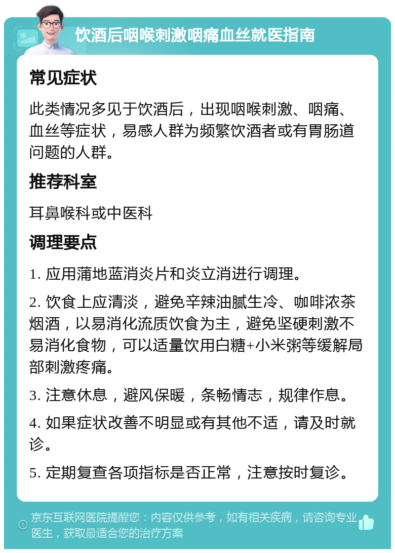 饮酒后咽喉刺激咽痛血丝就医指南 常见症状 此类情况多见于饮酒后，出现咽喉刺激、咽痛、血丝等症状，易感人群为频繁饮酒者或有胃肠道问题的人群。 推荐科室 耳鼻喉科或中医科 调理要点 1. 应用蒲地蓝消炎片和炎立消进行调理。 2. 饮食上应清淡，避免辛辣油腻生冷、咖啡浓茶烟酒，以易消化流质饮食为主，避免坚硬刺激不易消化食物，可以适量饮用白糖+小米粥等缓解局部刺激疼痛。 3. 注意休息，避风保暖，条畅情志，规律作息。 4. 如果症状改善不明显或有其他不适，请及时就诊。 5. 定期复查各项指标是否正常，注意按时复诊。