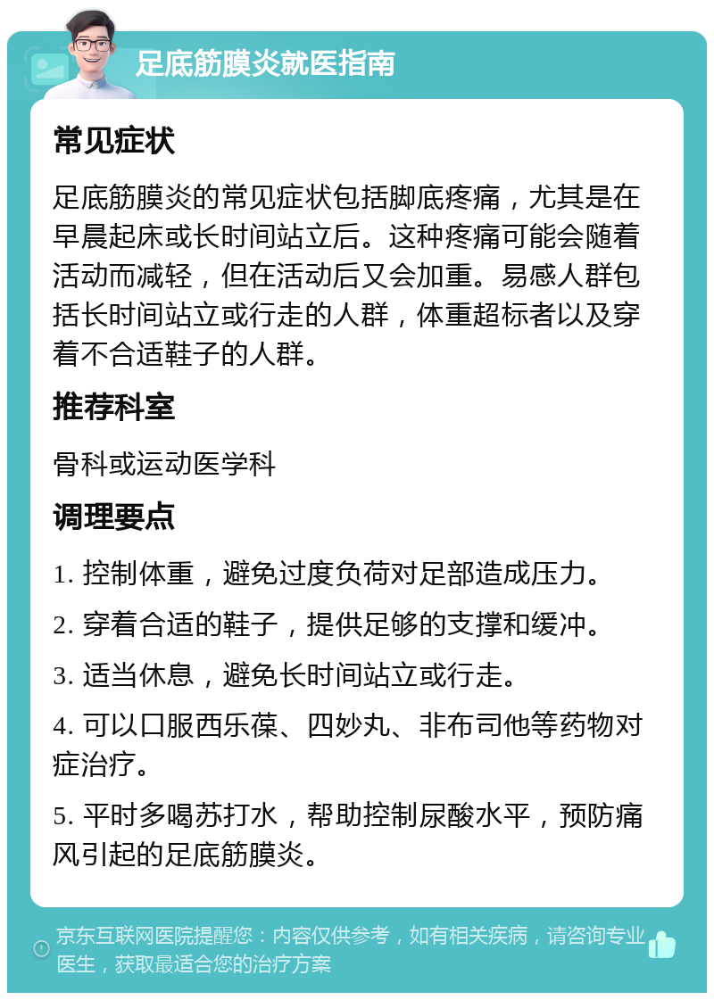 足底筋膜炎就医指南 常见症状 足底筋膜炎的常见症状包括脚底疼痛，尤其是在早晨起床或长时间站立后。这种疼痛可能会随着活动而减轻，但在活动后又会加重。易感人群包括长时间站立或行走的人群，体重超标者以及穿着不合适鞋子的人群。 推荐科室 骨科或运动医学科 调理要点 1. 控制体重，避免过度负荷对足部造成压力。 2. 穿着合适的鞋子，提供足够的支撑和缓冲。 3. 适当休息，避免长时间站立或行走。 4. 可以口服西乐葆、四妙丸、非布司他等药物对症治疗。 5. 平时多喝苏打水，帮助控制尿酸水平，预防痛风引起的足底筋膜炎。